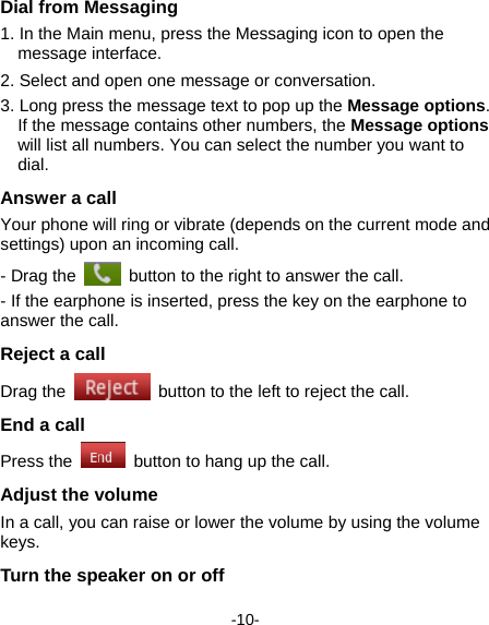  -10- Dial from Messaging   1. In the Main menu, press the Messaging icon to open the message interface. 2. Select and open one message or conversation.     3. Long press the message text to pop up the Message options. If the message contains other numbers, the Message options will list all numbers. You can select the number you want to dial.  Answer a call Your phone will ring or vibrate (depends on the current mode and settings) upon an incoming call.   - Drag the    button to the right to answer the call.   - If the earphone is inserted, press the key on the earphone to answer the call. Reject a call Drag the    button to the left to reject the call. End a call Press the    button to hang up the call. Adjust the volume In a call, you can raise or lower the volume by using the volume keys.  Turn the speaker on or off   