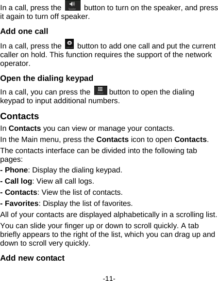  -11- In a call, press the    button to turn on the speaker, and press it again to turn off speaker. Add one call In a call, press the    button to add one call and put the current caller on hold. This function requires the support of the network operator.  Open the dialing keypad   In a call, you can press the   button to open the dialing keypad to input additional numbers.   Contacts  In Contacts you can view or manage your contacts.     In the Main menu, press the Contacts icon to open Contacts. The contacts interface can be divided into the following tab pages:  - Phone: Display the dialing keypad. - Call log: View all call logs. - Contacts: View the list of contacts. - Favorites: Display the list of favorites. All of your contacts are displayed alphabetically in a scrolling list. You can slide your finger up or down to scroll quickly. A tab briefly appears to the right of the list, which you can drag up and down to scroll very quickly. Add new contact   