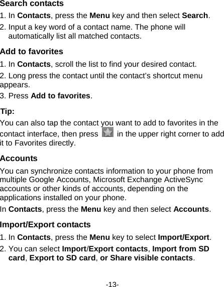  -13- Search contacts 1. In Contacts, press the Menu key and then select Search. 2. Input a key word of a contact name. The phone will automatically list all matched contacts.   Add to favorites 1. In Contacts, scroll the list to find your desired contact. 2. Long press the contact until the contact’s shortcut menu appears.  3. Press Add to favorites. Tip:   You can also tap the contact you want to add to favorites in the contact interface, then press    in the upper right corner to add it to Favorites directly.   Accounts You can synchronize contacts information to your phone from multiple Google Accounts, Microsoft Exchange ActiveSync accounts or other kinds of accounts, depending on the applications installed on your phone.   In Contacts, press the Menu key and then select Accounts. Import/Export contacts 1. In Contacts, press the Menu key to select Import/Export. 2. You can select Import/Export contacts, Import from SD card, Export to SD card, or Share visible contacts.  