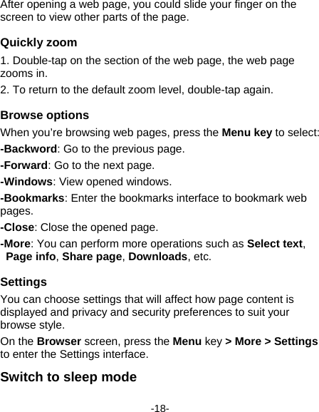  -18- After opening a web page, you could slide your finger on the screen to view other parts of the page. Quickly zoom 1. Double-tap on the section of the web page, the web page zooms in.   2. To return to the default zoom level, double-tap again. Browse options   When you’re browsing web pages, press the Menu key to select:   -Backword: Go to the previous page. -Forward: Go to the next page.     -Windows: View opened windows.   -Bookmarks: Enter the bookmarks interface to bookmark web pages.   -Close: Close the opened page. -More: You can perform more operations such as Select text, Page info, Share page, Downloads, etc.   Settings You can choose settings that will affect how page content is displayed and privacy and security preferences to suit your browse style.   On the Browser screen, press the Menu key &gt; More &gt; Settings to enter the Settings interface.     Switch to sleep mode 