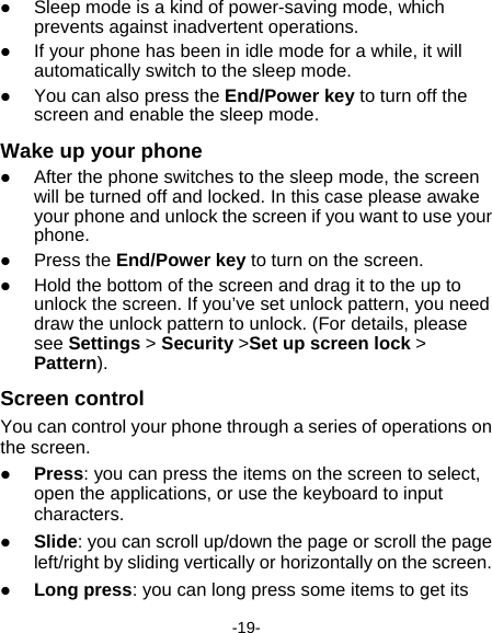  -19-  Sleep mode is a kind of power-saving mode, which prevents against inadvertent operations.  If your phone has been in idle mode for a while, it will automatically switch to the sleep mode.  You can also press the End/Power key to turn off the screen and enable the sleep mode. Wake up your phone  After the phone switches to the sleep mode, the screen will be turned off and locked. In this case please awake your phone and unlock the screen if you want to use your phone.  Press the End/Power key to turn on the screen.  Hold the bottom of the screen and drag it to the up to unlock the screen. If you’ve set unlock pattern, you need draw the unlock pattern to unlock. (For details, please see Settings &gt; Security &gt;Set up screen lock &gt; Pattern). Screen control You can control your phone through a series of operations on the screen.    Press: you can press the items on the screen to select, open the applications, or use the keyboard to input characters.  Slide: you can scroll up/down the page or scroll the page left/right by sliding vertically or horizontally on the screen.    Long press: you can long press some items to get its 