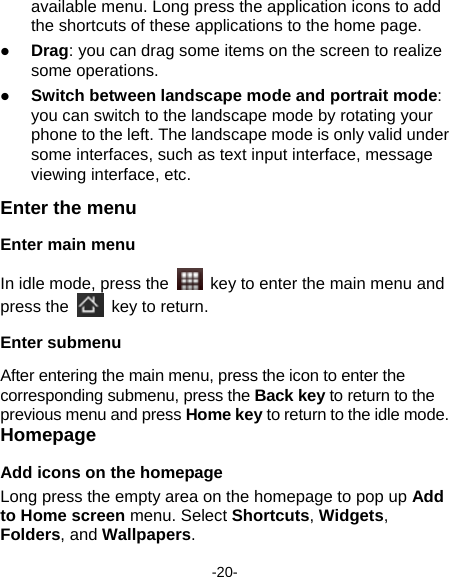  -20- available menu. Long press the application icons to add the shortcuts of these applications to the home page.    Drag: you can drag some items on the screen to realize some operations.  Switch between landscape mode and portrait mode: you can switch to the landscape mode by rotating your phone to the left. The landscape mode is only valid under some interfaces, such as text input interface, message viewing interface, etc.   Enter the menu Enter main menu In idle mode, press the    key to enter the main menu and press the    key to return.   Enter submenu After entering the main menu, press the icon to enter the corresponding submenu, press the Back key to return to the previous menu and press Home key to return to the idle mode. Homepage Add icons on the homepage Long press the empty area on the homepage to pop up Add to Home screen menu. Select Shortcuts, Widgets, Folders, and Wallpapers.  
