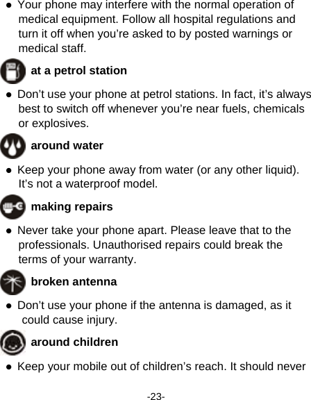  -23-  Your phone may interfere with the normal operation of medical equipment. Follow all hospital regulations and turn it off when you’re asked to by posted warnings or medical staff.    at a petrol station  Don’t use your phone at petrol stations. In fact, it’s always best to switch off whenever you’re near fuels, chemicals or explosives.  around water  Keep your phone away from water (or any other liquid). It’s not a waterproof model.      making repairs  Never take your phone apart. Please leave that to the professionals. Unauthorised repairs could break the terms of your warranty.  broken antenna  Don’t use your phone if the antenna is damaged, as it could cause injury.    around children  Keep your mobile out of children’s reach. It should never 