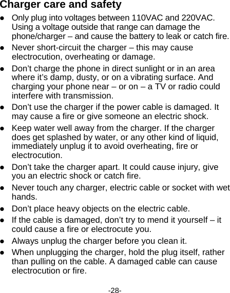  -28- Charger care and safety  Only plug into voltages between 110VAC and 220VAC. Using a voltage outside that range can damage the phone/charger – and cause the battery to leak or catch fire.  Never short-circuit the charger – this may cause electrocution, overheating or damage.  Don’t charge the phone in direct sunlight or in an area where it’s damp, dusty, or on a vibrating surface. And charging your phone near – or on – a TV or radio could interfere with transmission.    Don’t use the charger if the power cable is damaged. It may cause a fire or give someone an electric shock.  Keep water well away from the charger. If the charger does get splashed by water, or any other kind of liquid, immediately unplug it to avoid overheating, fire or electrocution.  Don’t take the charger apart. It could cause injury, give you an electric shock or catch fire.    Never touch any charger, electric cable or socket with wet hands.  Don’t place heavy objects on the electric cable.  If the cable is damaged, don’t try to mend it yourself – it could cause a fire or electrocute you.    Always unplug the charger before you clean it.  When unplugging the charger, hold the plug itself, rather than pulling on the cable. A damaged cable can cause electrocution or fire. 