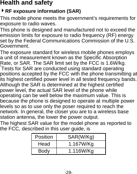  -29- Health and safety 4RF exposure information (SAR) This mobile phone meets the government’s requirements for exposure to radio waves. This phone is designed and manufactured not to exceed the emission limits for exposure to radio frequency (RF) energy set by the Federal Communications Commission of the U.S. Government.   The exposure standard for wireless mobile phones employs a unit of measurement known as the Specific Absorption Rate, or SAR. The SAR limit set by the FCC is 1.6W/kg. *Tests for SAR are conducted using standard operating positions accepted by the FCC with the phone transmitting at its highest certified power level in all tested frequency bands. Although the SAR is determined at the highest certified power level, the actual SAR level of the phone while operating can be well below the maximum value. This is because the phone is designed to operate at multiple power levels so as to use only the poser required to reach the network. In general, the closer you are to a wireless base station antenna, the lower the power output. The highest SAR value for the model phone as reported to the FCC, described in this user guide, is   Position SAR(W/Kg) Head 1.167W/Kg Body 1.116W/Kg 