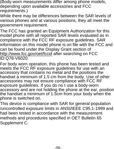  -30- (Body-worn measurements differ among phone models, depending upon available accessories and FCC requirements.) While there may be differences between the SAR levels of various phones and at various positions, they all meet the government requirement. The FCC has granted an Equipment Authorization for this model phone with all reported SAR levels evaluated as in compliance with the FCC RF exposure guidelines. SAR information on this model phone is on file with the FCC and can be found under the Display Grant section of http://www.fcc.gov/oet/fccid after searching on FCC ID:Q78-V6020. For body worn operation, this phone has been tested and meets the FCC RF exposure guidelines for use with an accessory that contains no metal and the positions the handset a minimum of 1.5 cm from the body. Use of other accessories may not ensure compliance with FCC RF exposure guidelines. If you do no t use a body-worn accessory and are not holding the phone at the ear, position the handset a minimum of 1.5cm from your body when the phone is switched on. This device is compliance with SAR for general population /uncontrolled exposure limits in ANSI/IEEE C95.1-1999 and had been tested in accordance with the measurement methods and procedures specified in OET Bulletin 65 Supplement C.    
