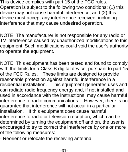  -31-   This device complies with part 15 of the FCC rules. Operation is subject to the following two conditions: (1) this device may not cause harmful interference, and (2) this device must accept any interference received, including interference that may cause undesired operation.  NOTE: The manufacturer is not responsible for any radio or TV interference caused by unauthorized modifications to this equipment. Such modifications could void the user’s authority to operate the equipment.  NOTE: This equipment has been tested and found to comply with the limits for a Class B digital device, pursuant to part 15 of the FCC Rules.    These limits are designed to provide reasonable protection against harmful interference in a residential installation.    This equipment generates uses and can radiate radio frequency energy and, if not installed and used in accordance with the instructions, may cause harmful interference to radio communications.    However, there is no guarantee that interference will not occur in a particular installation.    If this equipment does cause harmful interference to radio or television reception, which can be determined by turning the equipment off and on, the user is encouraged to try to correct the interference by one or more of the following measures: - Reorient or relocate the receiving antenna. 
