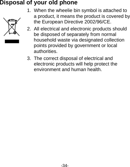  -34- Disposal of your old phone 1.  When the wheelie bin symbol is attached to a product, it means the product is covered by the European Directive 2002/96/CE. 2.  All electrical and electronic products should be disposed of separately from normal household waste via designated collection points provided by government or local authorities. 3.  The correct disposal of electrical and electronic products will help protect the environment and human health.  