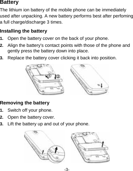  -3- Battery The lithium ion battery of the mobile phone can be immediately used after unpacking. A new battery performs best after perfoming a full charge/discharge 3 times. Installing the battery 1.  Open the battery cover on the back of your phone. 2.  Align the battery&apos;s contact points with those of the phone and gently press the battery down into place. 3.  Replace the battery cover clicking it back into position.      Removing the battery 1.  Switch off your phone. 2.  Open the battery cover. 3.  Lift the battery up and out of your phone.      