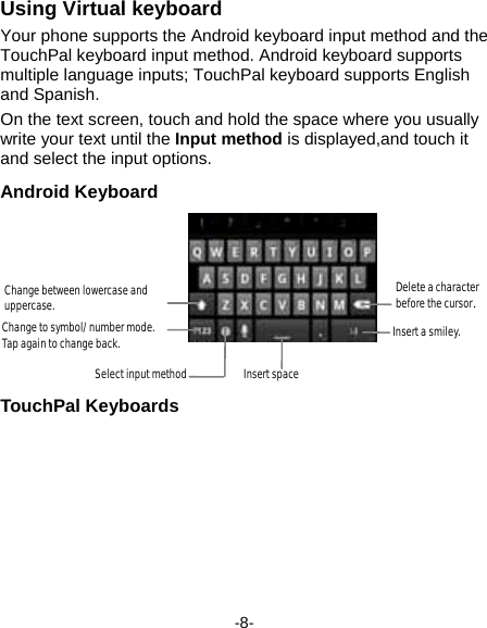  -8- Using Virtual keyboard Your phone supports the Android keyboard input method and the TouchPal keyboard input method. Android keyboard supports multiple language inputs; TouchPal keyboard supports English and Spanish. On the text screen, touch and hold the space where you usually write your text until the Input method is displayed,and touch it and select the input options.   Android Keyboard TouchPal Keyboards Delete a character before the cursor. Insert a smiley. Change between lowercase and uppercase. Change to symbol/number mode. Tap again to change back. Select input method Insert space 