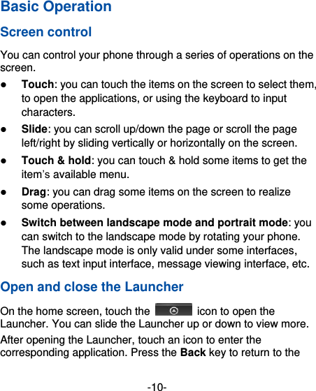  -10- Basic Operation Screen control You can control your phone through a series of operations on the screen.    Touch: you can touch the items on the screen to select them, to open the applications, or using the keyboard to input characters.  Slide: you can scroll up/down the page or scroll the page left/right by sliding vertically or horizontally on the screen.    Touch &amp; hold: you can touch &amp; hold some items to get the item’s available menu.    Drag: you can drag some items on the screen to realize some operations.  Switch between landscape mode and portrait mode: you can switch to the landscape mode by rotating your phone. The landscape mode is only valid under some interfaces, such as text input interface, message viewing interface, etc.   Open and close the Launcher On the home screen, touch the    icon to open the Launcher. You can slide the Launcher up or down to view more. After opening the Launcher, touch an icon to enter the corresponding application. Press the Back key to return to the 