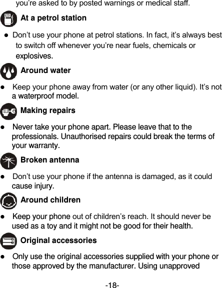  -18- you’re asked to by posted warnings or medical staff.    At a petrol station  Don’t use your phone at petrol stations. In fact, it’s always best to switch off whenever you’re near fuels, chemicals or explosives.   Around water  Keep your phone away from water (or any other liquid). It’s not a waterproof model.  Making repairs  Never take your phone apart. Please leave that to the professionals. Unauthorised repairs could break the terms of your warranty.  Broken antenna  Don’t use your phone if the antenna is damaged, as it could cause injury.    Around children  Keep your phone out of children’s reach. It should never be used as a toy and it might not be good for their health.  Original accessories  Only use the original accessories supplied with your phone or those approved by the manufacturer. Using unapproved 