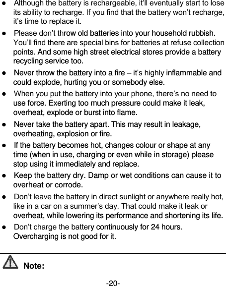  -20-  Although the battery is rechargeable, it’ll eventually start to lose its ability to recharge. If you find that the battery won’t recharge, it’s time to replace it.  Please don’t throw old batteries into your household rubbish. You’ll find there are special bins for batteries at refuse collection points. And some high street electrical stores provide a battery recycling service too.    Never throw the battery into a fire – it’s highly inflammable and could explode, hurting you or somebody else.    When you put the battery into your phone, there’s no need to use force. Exerting too much pressure could make it leak, overheat, explode or burst into flame.  Never take the battery apart. This may result in leakage, overheating, explosion or fire.  If the battery becomes hot, changes colour or shape at any time (when in use, charging or even while in storage) please stop using it immediately and replace.    Keep the battery dry. Damp or wet conditions can cause it to overheat or corrode.  Don’t leave the battery in direct sunlight or anywhere really hot, like in a car on a summer’s day. That could make it leak or overheat, while lowering its performance and shortening its life.  Don’t charge the battery continuously for 24 hours. Overcharging is not good for it.    Note: 