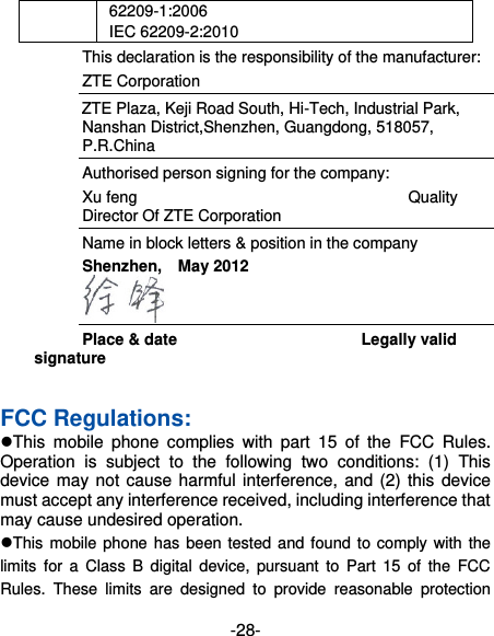  -28- 62209-1:2006   IEC 62209-2:2010   This declaration is the responsibility of the manufacturer:   ZTE Corporation   ZTE Plaza, Keji Road South, Hi-Tech, Industrial Park, Nanshan District,Shenzhen, Guangdong, 518057, P.R.China   Authorised person signing for the company: Xu feng                                                                    Quality Director Of ZTE Corporation Name in block letters &amp; position in the company   Shenzhen,    May 2012                                Place &amp; date                                              Legally valid signature  FCC Regulations: This  mobile  phone  complies  with  part  15  of  the  FCC  Rules. Operation  is  subject  to  the  following  two  conditions:  (1)  This device may not cause harmful interference, and (2) this device must accept any interference received, including interference that may cause undesired operation. This mobile phone  has been tested and found to comply  with the limits  for  a  Class  B  digital  device,  pursuant  to  Part  15 of  the  FCC Rules.  These  limits  are  designed  to  provide  reasonable  protection 