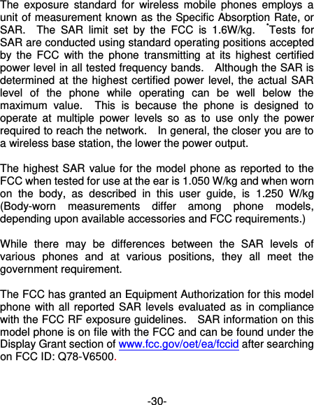  -30- The  exposure  standard  for  wireless  mobile  phones  employs  a unit of measurement known as the Specific Absorption Rate, or SAR.    The  SAR  limit  set  by  the  FCC  is  1.6W/kg.    *Tests  for SAR are conducted using standard operating positions accepted by  the  FCC  with  the  phone  transmitting at  its  highest  certified power level in all tested frequency bands.    Although the SAR is determined at the highest certified power level, the actual SAR level  of  the  phone  while  operating  can  be  well  below  the maximum  value.    This  is  because  the  phone  is  designed  to operate  at  multiple  power  levels  so  as  to  use  only  the  power required to reach the network.    In general, the closer you are to a wireless base station, the lower the power output.  The highest SAR value for the model phone as reported to the FCC when tested for use at the ear is 1.050 W/kg and when worn on  the  body,  as  described  in  this  user  guide,  is  1.250  W/kg (Body-worn  measurements  differ  among  phone  models, depending upon available accessories and FCC requirements.)  While  there  may  be  differences  between  the  SAR  levels  of various  phones  and  at  various  positions,  they  all  meet  the government requirement.  The FCC has granted an Equipment Authorization for this model phone with all reported SAR levels  evaluated as in compliance with the FCC RF exposure guidelines.    SAR information on this model phone is on file with the FCC and can be found under the Display Grant section of www.fcc.gov/oet/ea/fccid after searching on FCC ID: Q78-V6500.  
