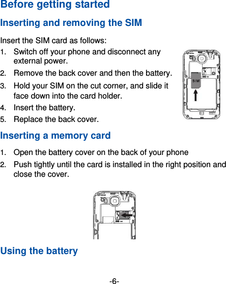  -6- Before getting started Inserting and removing the SIM Insert the SIM card as follows: 1. Switch off your phone and disconnect any external power. 2. Remove the back cover and then the battery. 3. Hold your SIM on the cut corner, and slide it face down into the card holder.   4. Insert the battery. 5. Replace the back cover. Inserting a memory card 1. Open the battery cover on the back of your phone 2. Push tightly until the card is installed in the right position and close the cover.  Using the battery 