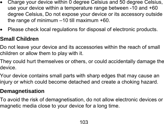 103   Charge your device within 0 degree Celsius and 50 degree Celsius, use your device within a temperature range between -10 and +60 degree Celsius, Do not expose your device or its accessory outside the range of minimum –10 till maximum +60.   Please check local regulations for disposal of electronic products. Small Children Do not leave your device and its accessories within the reach of small children or allow them to play with it. They could hurt themselves or others, or could accidentally damage the device. Your device contains small parts with sharp edges that may cause an injury or which could become detached and create a choking hazard. Demagnetisation To avoid the risk of demagnetisation, do not allow electronic devices or magnetic media close to your device for a long time. 
