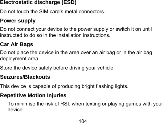 104 Electrostatic discharge (ESD) Do not touch the SIM card’s metal connectors. Power supply Do not connect your device to the power supply or switch it on until instructed to do so in the installation instructions. Car Air Bags Do not place the device in the area over an air bag or in the air bag deployment area. Store the device safely before driving your vehicle. Seizures/Blackouts This device is capable of producing bright flashing lights. Repetitive Motion Injuries To minimise the risk of RSI, when texting or playing games with your device: 