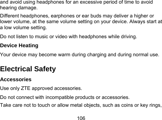 106 and avoid using headphones for an excessive period of time to avoid hearing damage. Different headphones, earphones or ear buds may deliver a higher or lower volume, at the same volume setting on your device. Always start at a low volume setting. Do not listen to music or video with headphones while driving. Device Heating Your device may become warm during charging and during normal use. Electrical Safety Accessories Use only ZTE approved accessories. Do not connect with incompatible products or accessories. Take care not to touch or allow metal objects, such as coins or key rings, 