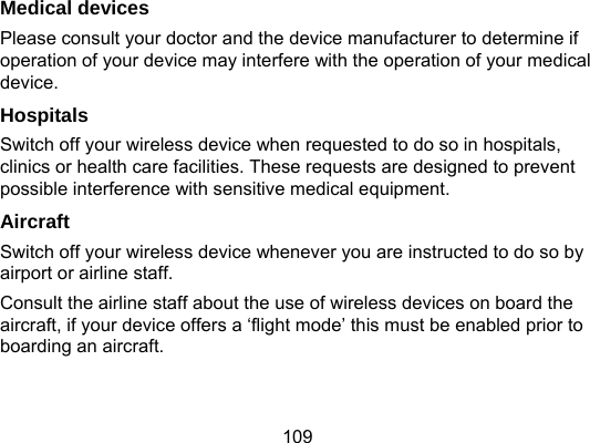109 Medical devices Please consult your doctor and the device manufacturer to determine if operation of your device may interfere with the operation of your medical device. Hospitals Switch off your wireless device when requested to do so in hospitals, clinics or health care facilities. These requests are designed to prevent possible interference with sensitive medical equipment. Aircraft Switch off your wireless device whenever you are instructed to do so by airport or airline staff. Consult the airline staff about the use of wireless devices on board the aircraft, if your device offers a ‘flight mode’ this must be enabled prior to boarding an aircraft. 
