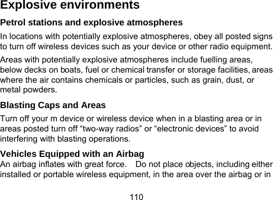 110 Explosive environments Petrol stations and explosive atmospheres In locations with potentially explosive atmospheres, obey all posted signs to turn off wireless devices such as your device or other radio equipment. Areas with potentially explosive atmospheres include fuelling areas, below decks on boats, fuel or chemical transfer or storage facilities, areas where the air contains chemicals or particles, such as grain, dust, or metal powders. Blasting Caps and Areas Turn off your m device or wireless device when in a blasting area or in areas posted turn off “two-way radios” or “electronic devices” to avoid interfering with blasting operations. Vehicles Equipped with an Airbag An airbag inflates with great force.    Do not place objects, including either installed or portable wireless equipment, in the area over the airbag or in 