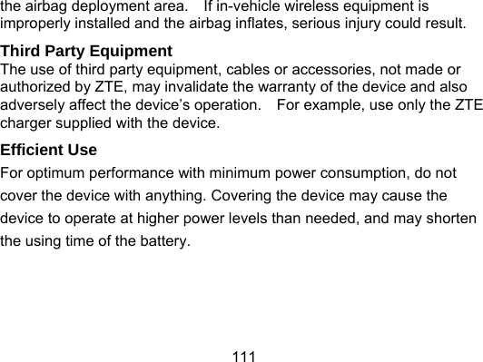 111 the airbag deployment area.    If in-vehicle wireless equipment is improperly installed and the airbag inflates, serious injury could result. Third Party Equipment The use of third party equipment, cables or accessories, not made or authorized by ZTE, may invalidate the warranty of the device and also adversely affect the device’s operation.    For example, use only the ZTE charger supplied with the device. Efficient Use For optimum performance with minimum power consumption, do not cover the device with anything. Covering the device may cause the device to operate at higher power levels than needed, and may shorten the using time of the battery.