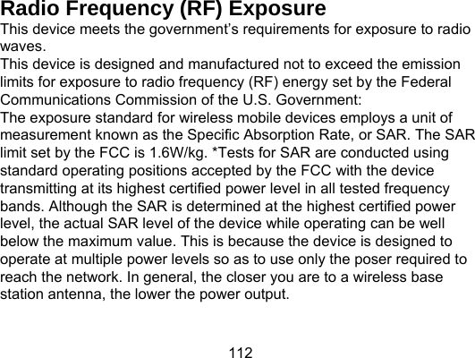 112 Radio Frequency (RF) Exposure   This device meets the government’s requirements for exposure to radio waves. This device is designed and manufactured not to exceed the emission limits for exposure to radio frequency (RF) energy set by the Federal Communications Commission of the U.S. Government: The exposure standard for wireless mobile devices employs a unit of measurement known as the Specific Absorption Rate, or SAR. The SAR limit set by the FCC is 1.6W/kg. *Tests for SAR are conducted using standard operating positions accepted by the FCC with the device transmitting at its highest certified power level in all tested frequency bands. Although the SAR is determined at the highest certified power level, the actual SAR level of the device while operating can be well below the maximum value. This is because the device is designed to operate at multiple power levels so as to use only the poser required to reach the network. In general, the closer you are to a wireless base station antenna, the lower the power output. 