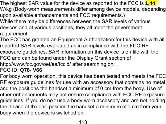 113 The highest SAR value for the device as reported to the FCC is 1.44 W/kg (Body-worn measurements differ among device models, depending upon available enhancements and FCC requirements.) While there may be differences between the SAR levels of various devices and at various positions, they all meet the government requirement. The FCC has granted an Equipment Authorization for this device with all reported SAR levels evaluated as in compliance with the FCC RF exposure guidelines. SAR information on this device is on file with the FCC and can be found under the Display Grant section of http://www.fcc.gov/oet/ea/fccid/ after searching on: FCC ID: Q78- V66 For body worn operation, this device has been tested and meets the FCC RF exposure guidelines for use with an accessory that contains no metal and the positions the handset a minimum of 0 cm from the body. Use of other enhancements may not ensure compliance with FCC RF exposure guidelines. If you do no t use a body-worn accessory and are not holding the device at the ear, position the handset a minimum of 0 cm from your body when the device is switched on. 