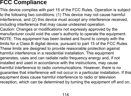 114 FCC Compliance This device complies with part 15 of the FCC Rules. Operation is subject to the following two conditions: (1) This device may not cause harmful interference, and (2) this device must accept any interference received, including interference that may cause undesired operation. Caution: Changes or modifications not expressly approved by the manufacturer could void the user’s authority to operate the equipment.   NOTE: This equipment has been tested and found to comply with the limits for a Class B digital device, pursuant to part 15 of the FCC Rules. These limits are designed to provide reasonable protection against harmful interference in a residential installation. This equipment generates, uses and can radiate radio frequency energy and, if not installed and used in accordance with the instructions, may cause harmful interference to radio communications. However, there is no guarantee that interference will not occur in a particular installation. If this equipment does cause harmful interference to radio or television reception, which can be determined by turning the equipment off and on, 