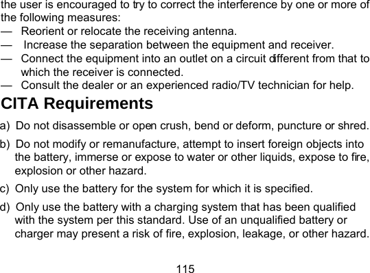 115 the user is encouraged to try to correct the interference by one or more of the following measures: —  Reorient or relocate the receiving antenna. —    Increase the separation between the equipment and receiver. —  Connect the equipment into an outlet on a circuit different from that to which the receiver is connected. —  Consult the dealer or an experienced radio/TV technician for help. CITA Requirements a)  Do not disassemble or open crush, bend or deform, puncture or shred. b)  Do not modify or remanufacture, attempt to insert foreign objects into the battery, immerse or expose to water or other liquids, expose to fire, explosion or other hazard. c)  Only use the battery for the system for which it is specified. d)  Only use the battery with a charging system that has been qualified with the system per this standard. Use of an unqualified battery or charger may present a risk of fire, explosion, leakage, or other hazard.   