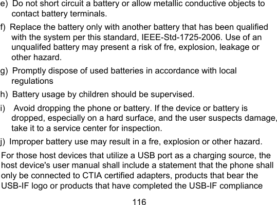 116 e)  Do not short circuit a battery or allow metallic conductive objects to contact battery terminals.   f)   Replace the battery only with another battery that has been qualified with the system per this standard, IEEE-Std-1725-2006. Use of an unqualifed battery may present a risk of fre, explosion, leakage or other hazard.   g)  Promptly dispose of used batteries in accordance with local regulations  h)  Battery usage by children should be supervised.   i)    Avoid dropping the phone or battery. If the device or battery is dropped, especially on a hard surface, and the user suspects damage, take it to a service center for inspection.   j)  Improper battery use may result in a fre, explosion or other hazard.   For those host devices that utilize a USB port as a charging source, the host device&apos;s user manual shall include a statement that the phone shall only be connected to CTIA certified adapters, products that bear the USB-IF logo or products that have completed the USB-IF compliance 