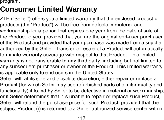 117 program. Consumer Limited Warranty ZTE (“Seller”) offers you a limited warranty that the enclosed product or products (the “Product”) will be free from defects in material and workmanship for a period that expires one year from the date of sale of the Product to you, provided that you are the original end-user purchaser of the Product and provided that your purchase was made from a supplier authorized by the Seller. Transfer or resale of a Product will automatically terminate warranty coverage with respect to that Product. This limited warranty is not transferable to any third party, including but not limited to any subsequent purchaser or owner of the Product. This limited warranty is applicable only to end users in the United States. Seller will, at its sole and absolute discretion, either repair or replace a Product (for which Seller may use refurbished parts of similar quality and functionality) if found by Seller to be defective in material or workmanship, or if Seller determines that it is unable to repair or replace such Product, Seller will refund the purchase price for such Product, provided that the subject Product (i) is returned to a Seller authorized service center within 