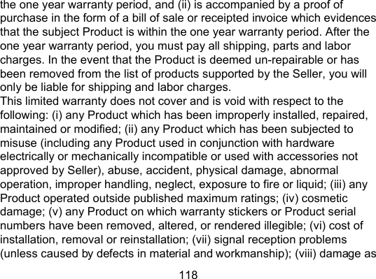 118 the one year warranty period, and (ii) is accompanied by a proof of purchase in the form of a bill of sale or receipted invoice which evidences that the subject Product is within the one year warranty period. After the one year warranty period, you must pay all shipping, parts and labor charges. In the event that the Product is deemed un-repairable or has been removed from the list of products supported by the Seller, you will only be liable for shipping and labor charges. This limited warranty does not cover and is void with respect to the following: (i) any Product which has been improperly installed, repaired, maintained or modified; (ii) any Product which has been subjected to misuse (including any Product used in conjunction with hardware electrically or mechanically incompatible or used with accessories not approved by Seller), abuse, accident, physical damage, abnormal operation, improper handling, neglect, exposure to fire or liquid; (iii) any Product operated outside published maximum ratings; (iv) cosmetic damage; (v) any Product on which warranty stickers or Product serial numbers have been removed, altered, or rendered illegible; (vi) cost of installation, removal or reinstallation; (vii) signal reception problems (unless caused by defects in material and workmanship); (viii) damage as 