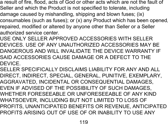 119 a result of fire, flood, acts of God or other acts which are not the fault of Seller and which the Product is not specified to tolerate, including damage caused by mishandling, shipping and blown fuses; (ix) consumables (such as fuses); or (x) any Product which has been opened, repaired, modified or altered by anyone other than Seller or a Seller authorized service center.   USE ONLY SELLER APPROVED ACCESSORIES WITH SELLER DEVICES. USE OF ANY UNAUTHORIZED ACCESSORIES MAY BE DANGEROUS AND WILL INVALIDATE THE DEVICE WARRANTY IF SAID ACCESSORIES CAUSE DAMAGE OR A DEFECT TO THE DEVICE.  SELLER SPECIFICALLY DISCLAIMS LIABILITY FOR ANY AND ALL DIRECT, INDIRECT, SPECIAL, GENERAL, PUNITIVE, EXEMPLARY, AGGRAVATED, INCIDENTAL OR CONSEQUENTIAL DAMAGES, EVEN IF ADVISED OF THE POSSIBILITY OF SUCH DAMAGES, WHETHER FORESEEABLE OR UNFORESEEABLE OF ANY KIND WHATSOEVER, INCLUDING BUT NOT LIMITED TO LOSS OF PROFITS, UNANTICIPATED BENEFITS OR REVENUE, ANTICIPATED PROFITS ARISING OUT OF USE OF OR INABILITY TO USE ANY 