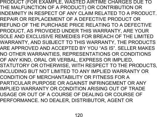 120 PRODUCT (FOR EXAMPLE, WASTED AIRTIME CHARGES DUE TO THE MALFUNCTION OF A PRODUCT) OR CONTRIBUTION OR INDEMNITY IN RESPECT OF ANY CLAIM RELATED TO A PRODUCT.   REPAIR OR REPLACEMENT OF A DEFECTIVE PRODUCT OR REFUND OF THE PURCHASE PRICE RELATING TO A DEFECTIVE PRODUCT, AS PROVIDED UNDER THIS WARRANTY, ARE YOUR SOLE AND EXCLUSIVE REMEDIES FOR BREACH OF THE LIMITED WARRANTY, AND SUBJECT TO THIS WARRANTY, THE PRODUCTS ARE APPROVED AND ACCEPTED BY YOU “AS IS”. SELLER MAKES NO OTHER WARRANTIES, REPRESENTATIONS OR CONDITIONS OF ANY KIND, ORAL OR VERBAL, EXPRESS OR IMPLIED, STATUTORY OR OTHERWISE, WITH RESPECT TO THE PRODUCTS, INCLUDING BUT NOT LIMITED TO ANY IMPLIED WARRANTY OR CONDITION OF MERCHANTABILITY OR FITNESS FOR A PARTICULAR PURPOSE OR AGAINST INFRINGEMENT OR ANY IMPLIED WARRANTY OR CONDITION ARISING OUT OF TRADE USAGE OR OUT OF A COURSE OF DEALING OR COURSE OF PERFORMANCE. NO DEALER, DISTRIBUTOR, AGENT OR 