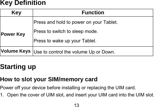 13 Key Definition Key Function Power Key     Press and hold to power on your Tablet. Press to switch to sleep mode.   Press to wake up your Tablet. Volume Keys  Use to control the volume Up or Down. Starting up How to slot your SIM/memory card Power off your device before installing or replacing the UIM card.     1.  Open the cover of UIM slot, and insert your UIM card into the UIM slot. 