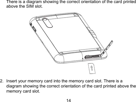 14 There is a diagram showing the correct orientation of the card printed above the SIM slot.  2.  Insert your memory card into the memory card slot. There is a diagram showing the correct orientation of the card printed above the memory card slot. 