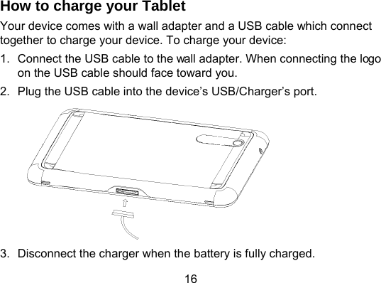 16 How to charge your Tablet Your device comes with a wall adapter and a USB cable which connect together to charge your device. To charge your device: 1.  Connect the USB cable to the wall adapter. When connecting the logo on the USB cable should face toward you. 2.  Plug the USB cable into the device’s USB/Charger’s port.  3.  Disconnect the charger when the battery is fully charged. 