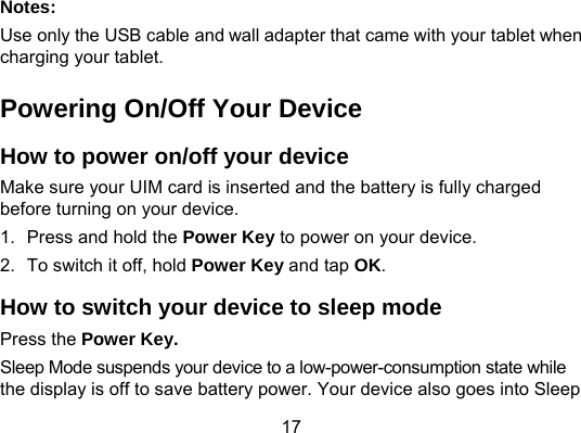 17 Notes: Use only the USB cable and wall adapter that came with your tablet when charging your tablet.   Powering On/Off Your Device How to power on/off your device Make sure your UIM card is inserted and the battery is fully charged before turning on your device.   1.  Press and hold the Power Key to power on your device. 2.  To switch it off, hold Power Key and tap OK. How to switch your device to sleep mode Press the Power Key. Sleep Mode suspends your device to a low-power-consumption state while the display is off to save battery power. Your device also goes into Sleep 