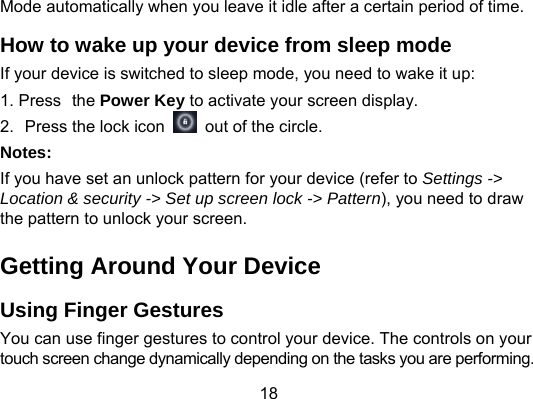 18 Mode automatically when you leave it idle after a certain period of time. How to wake up your device from sleep mode If your device is switched to sleep mode, you need to wake it up: 1. Press the Power Key to activate your screen display. 2.  Press the lock icon    out of the circle. Notes: If you have set an unlock pattern for your device (refer to Settings -&gt; Location &amp; security -&gt; Set up screen lock -&gt; Pattern), you need to draw the pattern to unlock your screen. Getting Around Your Device Using Finger Gestures   You can use finger gestures to control your device. The controls on your touch screen change dynamically depending on the tasks you are performing. 