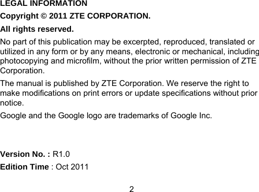 2 LEGAL INFORMATION Copyright © 2011 ZTE CORPORATION. All rights reserved. No part of this publication may be excerpted, reproduced, translated or utilized in any form or by any means, electronic or mechanical, including photocopying and microfilm, without the prior written permission of ZTE Corporation. The manual is published by ZTE Corporation. We reserve the right to make modifications on print errors or update specifications without prior notice. Google and the Google logo are trademarks of Google Inc.   Version No. : R1.0 Edition Time : Oct 2011 