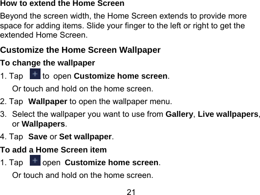 21 How to extend the Home Screen Beyond the screen width, the Home Screen extends to provide more space for adding items. Slide your finger to the left or right to get the extended Home Screen.   Customize the Home Screen Wallpaper To change the wallpaper 1. Tap   to open Customize home screen. Or touch and hold on the home screen. 2. Tap Wallpaper to open the wallpaper menu. 3.  Select the wallpaper you want to use from Gallery, Live wallpapers, or Wallpapers. 4. Tap  Save or Set wallpaper. To add a Home Screen item 1. Tap   open Customize home screen. Or touch and hold on the home screen. 