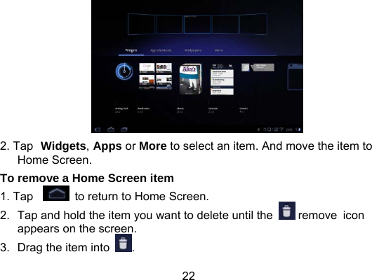 22  2. Tap Widgets, Apps or More to select an item. And move the item to Home Screen. To remove a Home Screen item 1. Tap   to return to Home Screen. 2.  Tap and hold the item you want to delete until the   remove icon appears on the screen. 3.  Drag the item into  . 