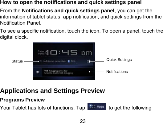 23 How to open the notifications and quick settings panel From the Notifications and quick settings panel, you can get the information of tablet status, app notification, and quick settings from the Notification Panel.   To see a specific notification, touch the icon. To open a panel, touch the digital clock.  Applications and Settings Preview Programs Preview Your Tablet has lots of functions. Tap    to get the following 