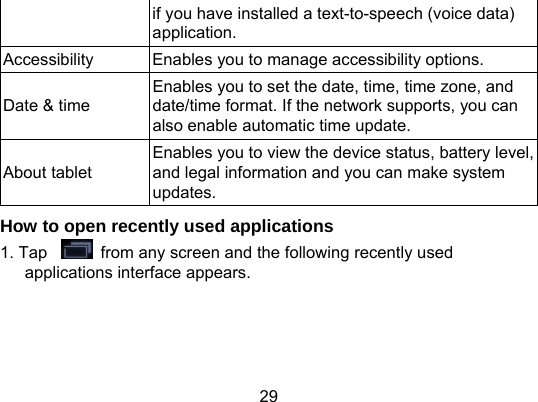29 if you have installed a text-to-speech (voice data) application. Accessibility  Enables you to manage accessibility options. Date &amp; time Enables you to set the date, time, time zone, and date/time format. If the network supports, you can also enable automatic time update. About tablet Enables you to view the device status, battery level, and legal information and you can make system updates. How to open recently used applications 1. Tap    from any screen and the following recently used applications interface appears. 