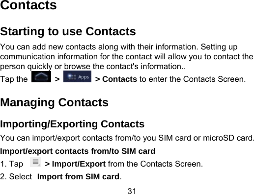 31 Contacts Starting to use Contacts You can add new contacts along with their information. Setting up communication information for the contact will allow you to contact the person quickly or browse the contact&apos;s information.. Tap the   &gt;   &gt; Contacts to enter the Contacts Screen. Managing Contacts Importing/Exporting Contacts You can import/export contacts from/to you SIM card or microSD card. Import/export contacts from/to SIM card 1. Tap   &gt; Import/Export from the Contacts Screen. 2. Select Import from SIM card. 