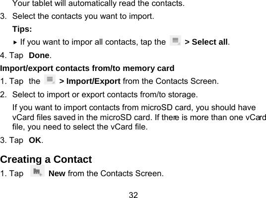 32 Your tablet will automatically read the contacts.   3.  Select the contacts you want to import.   Tips:  If you want to impor all contacts, tap the    &gt; Select all. 4. Tap Done. Import/export contacts from/to memory card 1. Tap the   &gt; Import/Export from the Contacts Screen. 2.  Select to import or export contacts from/to storage. If you want to import contacts from microSD card, you should have vCard files saved in the microSD card. If there is more than one vCard file, you need to select the vCard file. 3. Tap OK. Creating a Contact 1. Tap   New from the Contacts Screen. 