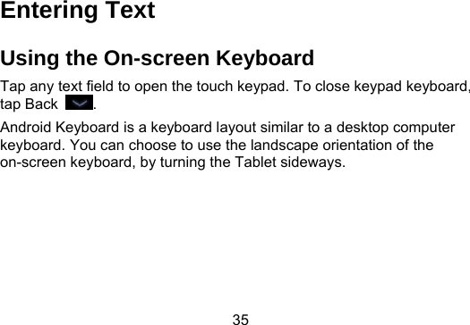 35  Entering Text Using the On-screen Keyboard Tap any text field to open the touch keypad. To close keypad keyboard, tap Back  . Android Keyboard is a keyboard layout similar to a desktop computer keyboard. You can choose to use the landscape orientation of the on-screen keyboard, by turning the Tablet sideways. 