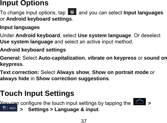 37 Input Options To change input options, tap    and you can select Input languages or Android keyboard settings. Input languages   Under Android keyboard, select Use system language. Or deselect Use system language and select an active input method. Android keyboard settings General: Select Auto-capitalization, vibrate on keypress or sound on keypress. Text correction: Select Always show, Show on portrait mode or always hide in Show correction suggestions.   Touch Input Settings You can configure the touch input settings by tapping the   &gt;  &gt;  Settings &gt; Language &amp; input. 