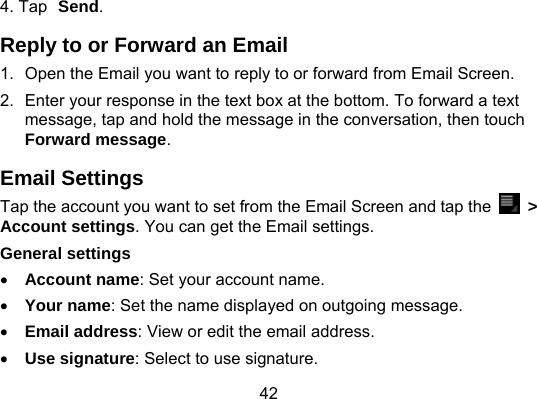 42 4. Tap Send. Reply to or Forward an Email 1.  Open the Email you want to reply to or forward from Email Screen. 2.  Enter your response in the text box at the bottom. To forward a text message, tap and hold the message in the conversation, then touch Forward message. Email Settings Tap the account you want to set from the Email Screen and tap the   &gt; Account settings. You can get the Email settings. General settings  Account name: Set your account name.  Your name: Set the name displayed on outgoing message.  Email address: View or edit the email address.  Use signature: Select to use signature. 